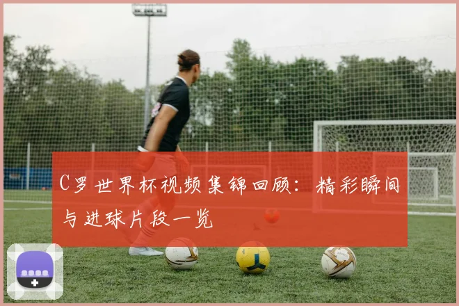 C罗世界杯视频集锦回顾：精彩瞬间与进球片段一览