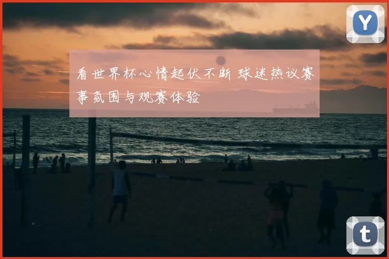 看世界杯心情起伏不断 球迷热议赛事氛围与观赛体验