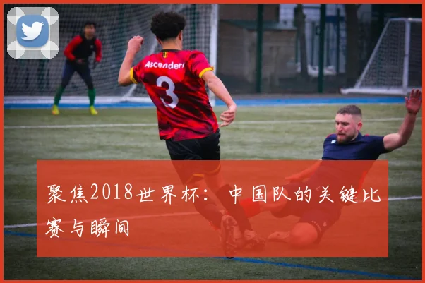 聚焦2018世界杯:中国队的关键比赛与瞬间