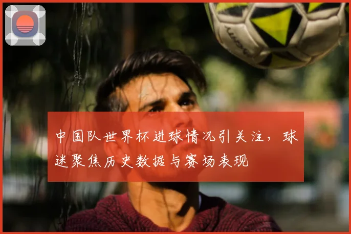 中国队世界杯进球情况引关注,球迷聚焦历史数据与赛场表现