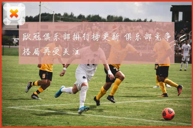欧冠俱乐部排行榜更新 俱乐部竞争格局再受关注