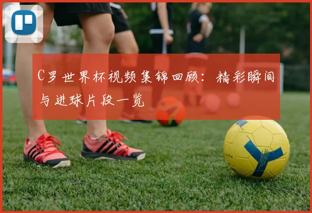 C罗世界杯视频集锦回顾:精彩瞬间与进球片段一览