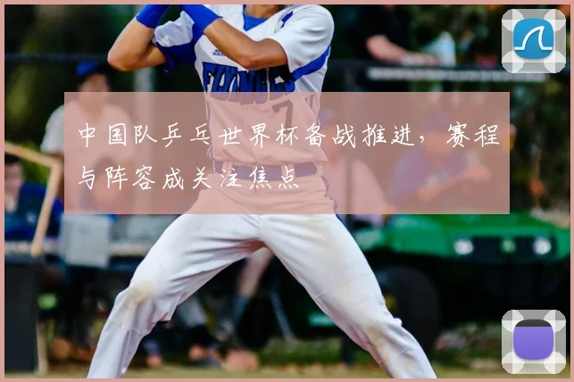 中国队乒乓世界杯备战推进，赛程与阵容成关注焦点