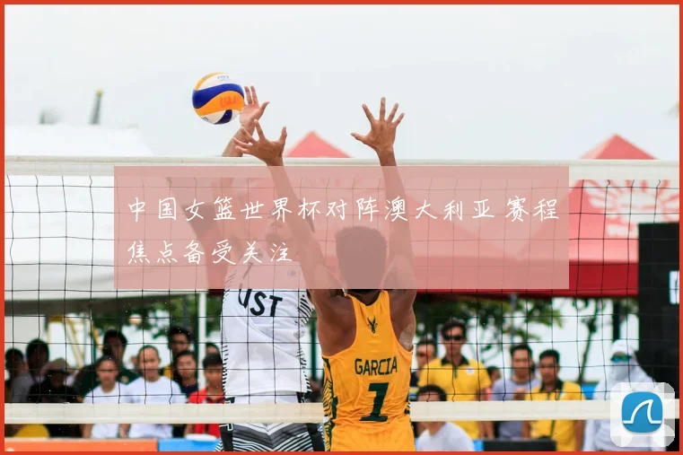 中国女篮世界杯对阵澳大利亚 赛程焦点备受关注