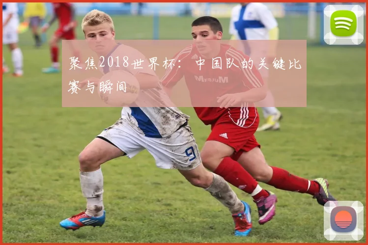 聚焦2018世界杯：中国队的关键比赛与瞬间