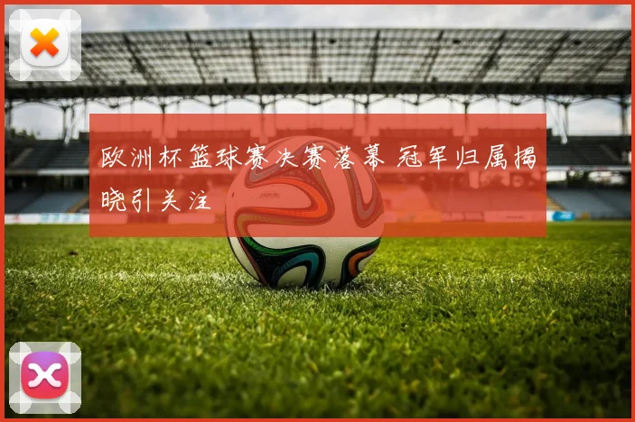 欧洲杯篮球赛决赛落幕 冠军归属揭晓引关注