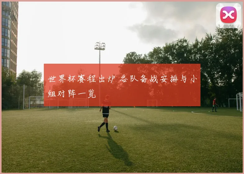世界杯赛程出炉 各队备战安排与小组对阵一览