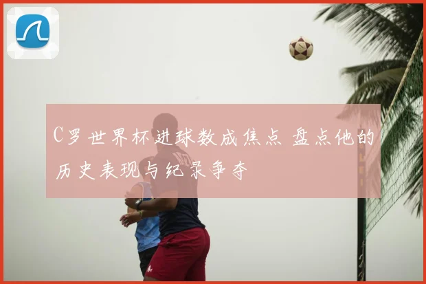 C罗世界杯进球数成焦点 盘点他的历史表现与纪录争夺