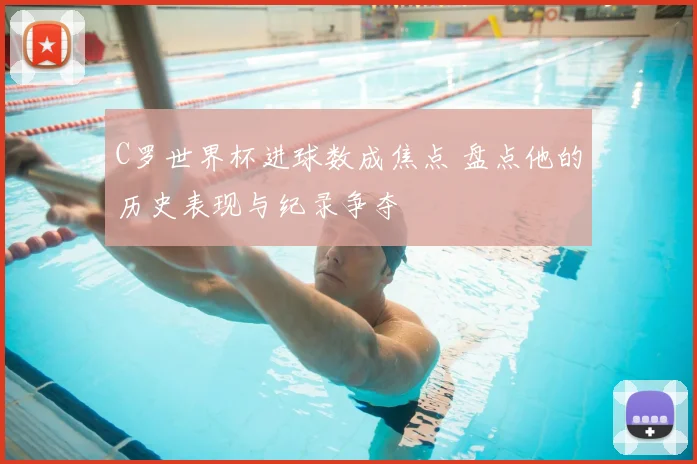 C罗世界杯进球数成焦点 盘点他的历史表现与纪录争夺