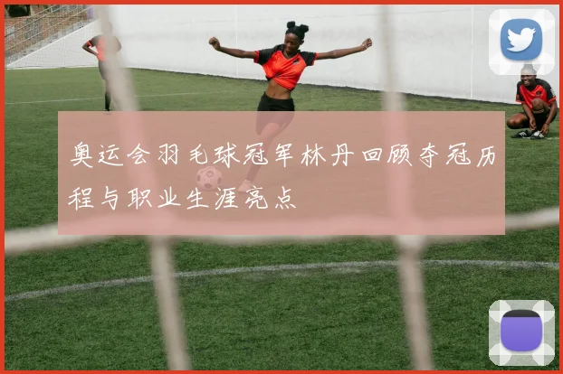 奥运会羽毛球冠军林丹回顾夺冠历程与职业生涯亮点